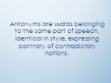 Antonyms are words belonging to the same part of speech, identical in style, expressing contrary of contradictory notions.