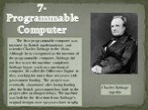 7. Programmable Computer. The first programmable computer was invented by British mathematician and scientist Charles Babbage in the 1820s. Although he is recognized as the inventor of the programmable computer, Babbage did not live to see the machine completed. Babbage began work on a mechanical co