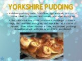 Yorkshire pudding, made from flour, eggs and milk, is a sort of batter baked in the oven and usually moistened with gravy. The traditional way to eat a Yorkshire pudding is to have a large, flat one filled with gravy and vegetables as a starter of the meal. Then when the meal is over, any unused pud