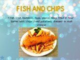 Fish (cod, haddock, huss, plaice) deep fried in flour batter with chips (fried potatoes) dressed in malt vinegar.