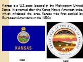 Flag Seal. Kansas is a U.S. state located in the Midwestern United States. It is named after the Kansa Native American tribe, which inhabited the area. Kansas was first settled by European Americans in the 1830s.