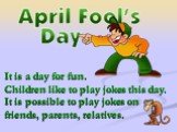 It is a day for fun. Children like to play jokes this day. It is possible to play jokes on friends, parents, relatives.