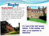 Rugby. Rugby School is a co-educational day and boarding school located in the town of Rugby, Warwickshire, England. It is one of the oldest independent schools in Britain. The influence of Rugby and its pupils and masters in the nineteenth century was enormous and in many ways the stereotype of the