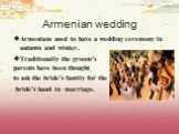Armenian wedding. Armenians used to have a wedding ceremony in autumn and winter. Traditionally the groom’s parents have been thought to ask the bride’s family for the bride’s hand in marriage.