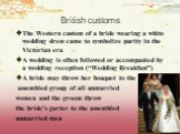 British customs. The Western custom of a bride wearing a white wedding dress came to symbolize purity in the Victorian era A wedding is often followed or accompanied by a wedding reception (“Wedding Breakfast”) A bride may throw her bouquet to the assembled group of all unmarried women and the groom