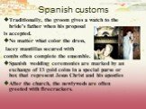 Spanish customs. Traditionally, the groom gives a watch to the bride's father when his proposal is accepted. No matter what color the dress, lacey mantillas secured with combs often complete the ensemble. Spanish wedding ceremonies are marked by an exchange of 13 gold coins in a special purse or box