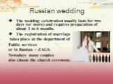 Russian wedding. The wedding celebration usually lasts for two days (or more) and requires preparation of about 1 to 6 months. The registration of marriage takes place at the department of Public services or in Russian – ZAGS. Nowadays many couples also choose the church ceremony.