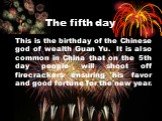 The fifth day. This is the birthday of the Chinese god of wealth Guan Yu. It is also common in China that on the 5th day people will shoot off firecrackers ensuring his favor and good fortune for the new year.