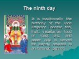 The ninth day. It is traditionally the birthday of the Jade Emperor. Incense, tea, fruit, vegetarian food or roast pig, and paper gold is served for paying respect to an honored person.