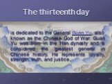 The thirteenth day. is dedicated to the General Guan Yu, also known as the Chinese God of War. Guan Yu was born in the Han dynasty and is considered the greatest general in Chinese history. He represents loyalty, strength, truth, and justice.