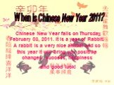 Chinese New Year falls on Thursday, February 03, 2011. It is a year of Rabbit. A rabbit is a very nice animal and so this year it will bring you positive changes, success, happiness and good luck! When is Chinese New Year 2011?