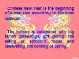 Chinese New Year is the beginning of a new year according to the lunar calendar. The holiday is celebrated with big family gatherings, gift giving, the eating of symbolic foods and celebrating the coming of Spring.