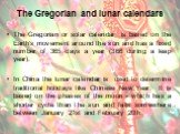 The Gregorian and lunar calendars. The Gregorian or solar calendar is based on the Earth's movement around the sun and has a fixed number of 365 days a year (366 during a leap year). In China the lunar calendar is used to determine traditional holidays like Chinese New Year. It is based on the phase