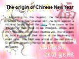 The origin of Chinese New Year. According to the legend, the beginning of Chinese New Year started with the fight against a mythical beast called the Nien. Nien came on the first day of New Year to eat livestock, crops, and even villagers. To protect themselves, the villagers put food in front of th