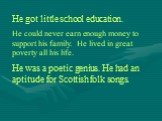 He got little school education. He could never earn enough money to support his family. He lived in great poverty all his life. He was a poetic genius. He had an aptitude for Scottish folk songs.