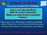 22 April - Earth Day Do you know this holiday? There are over 300 nature centres in British cities. There are a lot of environment groups: Friends of the Earth, Greenpeace and others. What are these groups’ concerns? Join us and clean the Earth! Make the world a better place! Taking care of the Eart