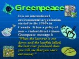 Greenpeace. It is an international environmental organization, started in the 1960s in Canada. It has a policy of non – violent direct actions. Greenpeace message is “When the last tree is cut down and the last fish killed, the last river poisoned, then you will see that you can’t eat money.”