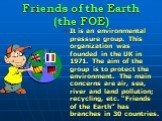Friends of the Earth (the FOE). It is an environmental pressure group. This organization was founded in the UK in 1971. The aim of the group is to protect the environment. The main concerns are air, sea, river and land pollution; recycling, etc. “Friends of the Earth” has branches in 30 countries.