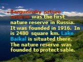 Barguzinsky nature reserve was the first nature reserve in Russia. It was founded in 1916. In is 2480 square km. Lake Baikal is situated there. The nature reserve was founded to protect sable.