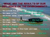 WHAT ARE THE RESULTS OF OUR INFLUENCE ON THE ENVIRONMENT? We pollute the air. – We change the climate. We leave a fire. – We destroyed the forest. We throw away plastic bottles. – We damage nature. We leave litter in the forests. – We hurt animals. We break trees. – We disturb birds. We don’t recycl