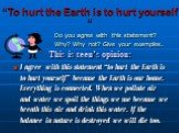 “To hurt the Earth is to hurt yourself “. Do you agree with this statement? Why? Why not? Give your examples. This is teen’s opinion: I agree with this statement “to hurt the Earth is to hurt yourself” because the Earth is our home. Everything is connected. When we pollute air and water we spoil the