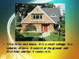 I live in my own house. It is a small cottage in a suburbs of town. It consist of the ground and first floor and has 4 rooms in it.