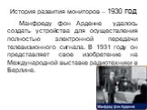 История развития мониторов – 1930 год. Манфреду фон Арденне удалось создать устройства для осуществления полностью электронной передачи телевизионного сигнала. В 1931 году он представляет свое изобретение на Международной выставке радиотехники в Берлине.