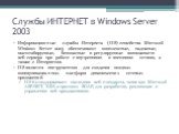 Службы ИНТЕРНЕТ в Windows Server 2003. Информационные службы Интернета (IIS) семейства Microsoft Windows Server 2003 обеспечивают комплексные, надежные, масштабируемые, безопасные и регулируемые возможности веб-сервера при работе с внутренними и внешними сетями, а также с Интернетом. IIS является ин