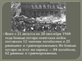 Всего с 21 августа по 20 сентября 1968 года боевые потери советских войск составили 12 человек погибшими и 25 ранеными и травмированными. Не боевые потери за этот же период — 84 погибших, 62 раненых и травмированных.