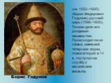 (ок. 1552–1605) (Борис Федорович Годунов), русский царь (1598–1605). Точная дата его рождения неизвестна. Происходил он из семьи, имевшей татарские корни, глава которой в 14 в. поступил на службу к московским князьям. Борис Годунов