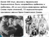 Более 100 тыс. воинов и тружеников Кыргызстана были награждены орденами и медалями, 20 из них стали кавалерами ордена Славы трех степеней, 73 кыргызстанцам присвоено звание Героя Советского Союза.