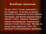 Всеобщее признание. 20 мая 1831г. Гоголь знакомится с А.С.Пушкиным. В печати начинают появляться сочинения Гоголя: повесть "Басаврюк, или Вечер накануне Ивана Купала" (1831), отрывок "Женщина" - первое произведение, подписанное именем Гоголя (1831) и др. "Вечера на хуторе бл