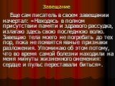 Завещание. Еще сам писатель в своем завещании начертал: «Находясь в полном присутствии памяти и здравого рассудка, излагаю здесь свою последнюю волю. Завещаю тела моего не погребать до тех пор, пока не появятся явные признаки разложения. Упоминаю об этом потому, что во время самой болезни находили н