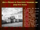 Дом в Москве на Никитском бульваре, где умер Н.В. Гоголь. 21 февраля 1852 года, еще до полудня, весть о загадочной кончине писателя, первого поднявшего в литературе тему униженности «маленького человека». Весть о смерти Николая Васильевича Гоголя, быстро распространилась от Никитского бульвара, где 