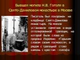 Бывшая могила Н.В. Гоголя в Свято-Даниловом монастыре в Москве. Писатель был похоронен на кладбище Свято-Данилова монастыря. На могиле установили памятник в виде отполированной трапеции, на которой были слова из пророка Иеремии: «Горьким словом своим посмеюся», а рядом с трапецией стоял камень с кре