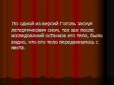 По одной из версий Гоголь заснул летаргическим сном, так как после исследований останков его тела, было видно, что его тело передвинулось с места.