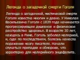 Легенда о загадочной смерти Гоголя. Легенда о загадочной, мистической смерти Гоголя известна многим и давно. У Николая Васильевича Гоголя с 1839 года начинается прогрессирующее душевное и физическое расстройство здоровья. В возрасте 30 лет, находясь в Риме, Гоголь заболел малярией, и, судя по послед