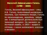 Василий Афанасьевич Гоголь (1780 - 1825). Гоголь, Василий Афанасьевич - отец Н.В. Гоголя, талантливый рассказчик и писатель. Сын полкового писаря, Гоголь по происхождению, характеру, складу ума и литературной деятельности был типичный малоросс. Он числился на почтовой службе, в 1805 г. вышел в отста