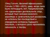 Отец Гоголя, Василий Афанасьевич Гоголь (1780—1825), умер, когда сыну было пятнадцать лет. Предполагают, что сценическая деятельность отца, который был человек веселого характера и замечательный рассказчик, не осталась без последствий и определила интересы будущего писателя, у которого рано проявила