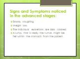 Signs and Symptoms noticed in the advanced stages: Bloody coughing. Weight loss. The individual excretions are dark colored. A lump, that is really the tumor, might be felt within the stomach from the patient.