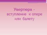 Увертюра – вступление к опере или балету