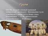 Гусли. ГУСЛИ, русский струнный щипковый музыкальный инструмент. Крыловидные гусли («звончатые») имеют 4-14 и более струн, шлемовидные — 11-36, прямоугольные (столообразные) — 55-66 струн.