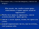 После всего того, о чем мы говорили, ответьте на вопрос: Как сделать так, чтобы и ваши права выполнялись, и права других людей не нарушались? Чтобы твои права не нарушались, они не должны ущемлять права других; заявляя о своих правах, помни, что права есть у всех; уважай окружающих так же, как ты хо