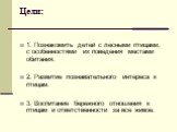 Цели: 1. Познакомить детей с лесными птицами, с особенностями их поведения местами обитания. 2. Развитие познавательного интереса к птицам. 3. Воспитание бережного отношения к птицам и ответственности за все живое.