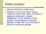 Ребята, помните! Нельзя разорять гнёзда птиц; стрелять в них из рогаток! Птицы охраняют наши леса, сады, огороды от вредных насекомых, мышей, съедающих около четверти всего урожая, обгрызающих плодовые деревья в саду. Без птиц никогда не было бы хорошего урожая.