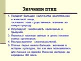 Значение птиц. Поедают большое количество растительной и животной пищи, оказывая этим существенное влияние на живую природу. 2. Регулируют численность насекомых и грызунов. 3. Являются важным звеном в цепях питания живых организмов. 4. Распространяют семена растений. 5. Птичьи перья имели большое зн