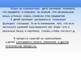 Играя на компьютере, дети начинают понимать, что предметы и игрушки на экране - это не реальные вещи, а только знаки, символы этих предметов. У детей начинает развиваться «знаковая функция» сознания, то есть понимание того, что есть несколько уровней окружающего нас мира - это и реальные вещи, и кар