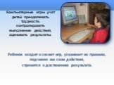 Компьютерные игры учат детей преодолевать трудности, контролировать выполнение действий, оценивать результаты. Ребенок входит в сюжет игр, усваивает их правила, подчиняя им свои действия, стремится к достижению результата.