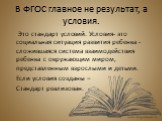 В ФГОС главное не результат, а условия. Это стандарт условий. Условия- это социальная ситуация развития ребенка - сложившаяся система взаимодействия ребенка с окружающим миром, представленным взрослыми и детьми. Если условия созданы – Стандарт реализован.