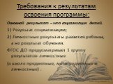 Требования к результатам освоения программы: Основной результат – это социализация детей. 1) Результат социализации; 2) Личностные результаты развития ребенка, а не результат обучения. ФГОС ДО предусматривает 1 группу результатов- личностные (в школе предметные, метапредметные и личностные) .